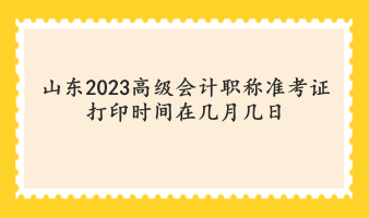 山东2023高级会计职称准考证打印时间在几月几日