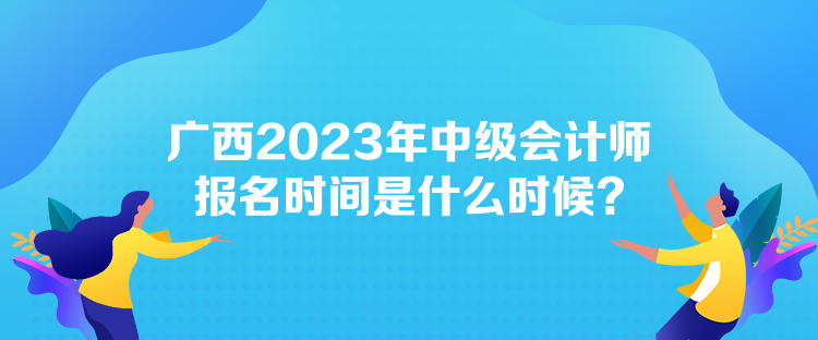 广西2023年中级会计师报名时间是什么时候？