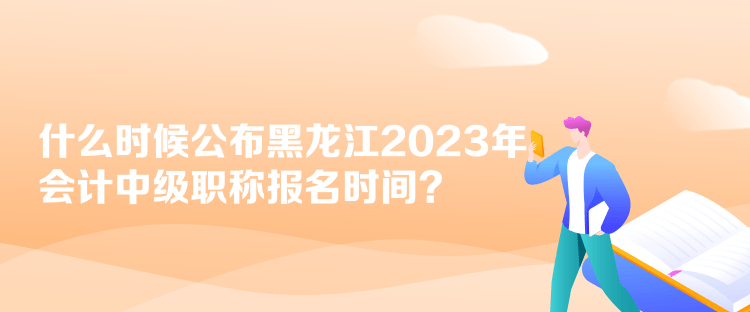 什么时候公布黑龙江2023年会计中级职称报名时间？