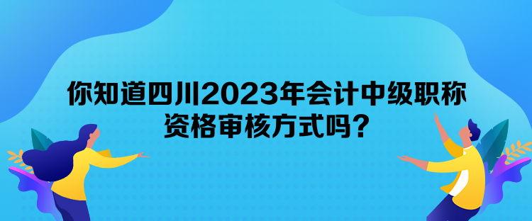 你知道四川2023年会计中级职称资格审核方式吗？