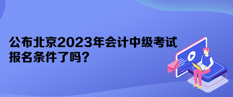 公布北京2023年会计中级考试报名条件了吗？