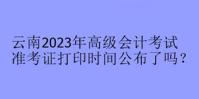 云南2023年高级会计考试准考证打印时间公布了吗？