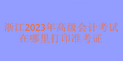浙江2023年高级会计考试在哪里可以打印准考证？