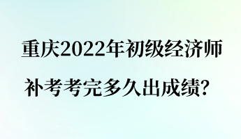 重庆2022年初级经济师补考考完多久出成绩？