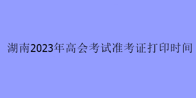 湖南2023年高会考试准考证打印时间