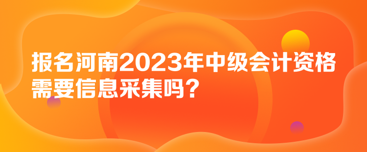 报名河南2023年中级会计资格需要信息采集吗？