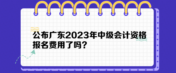 公布广东2023年中级会计资格报名费用了吗？