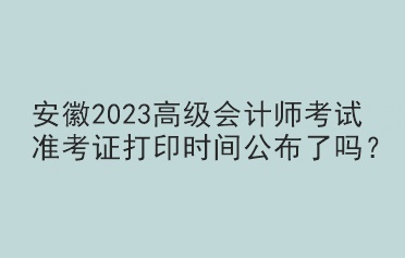 安徽2023高级会计师考试准考证打印时间公布了吗？