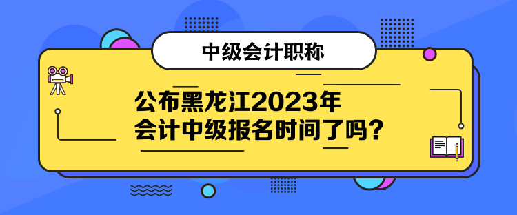 公布黑龙江2023年会计中级报名时间了吗？