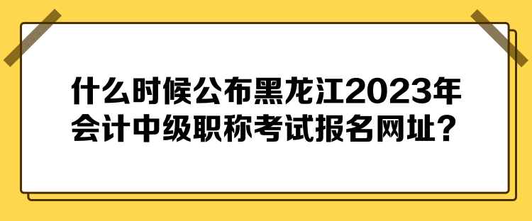 什么时候公布黑龙江2023年会计中级职称考试报名网址？