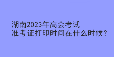 湖南2023年高会考试准考证打印时间在什么时候？