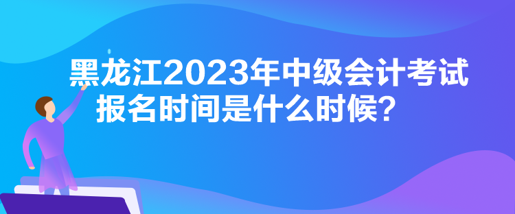 黑龙江2023年中级会计考试报名时间是什么时候？