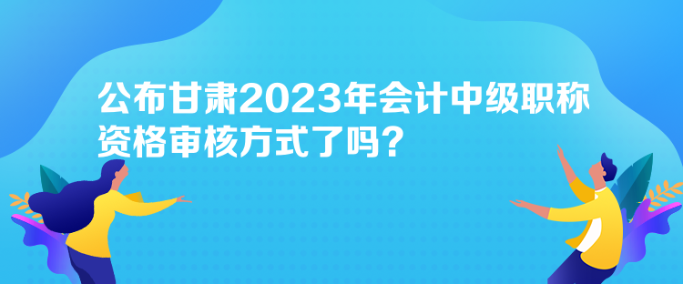 公布甘肃2023年会计中级职称资格审核方式了吗？