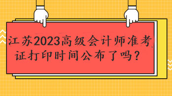 江苏2023高级会计师准考证打印时间公布了吗？