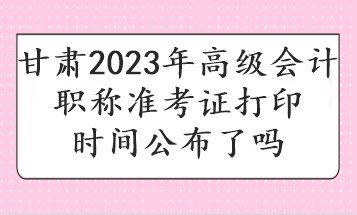 甘肃2023年高级会计职称准考证打印时间公布了吗