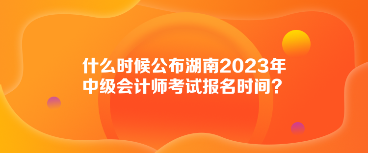 什么时候公布湖南2023年中级会计师考试报名时间？