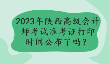 2023年陕西高级会计师考试准考证打印时间公布了吗？