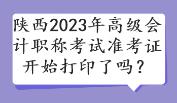陕西2023年高级会计职称考试准考证开始打印了吗？