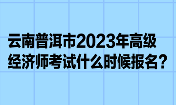 云南普洱市2023年高级经济师考试什么时候报名？