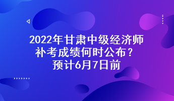 2022年甘肃中级经济师补考成绩何时公布？预计6月7日前