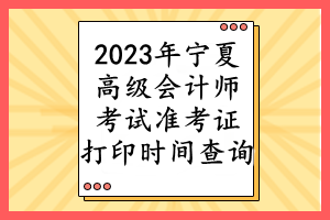 2023年宁夏高级会计师考试准考证打印时间查询