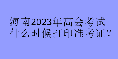 海南2023年高会考试什么时候打印准考证？