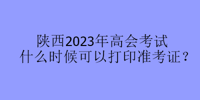 陕西2023年高会考试什么时候可以打印准考证？