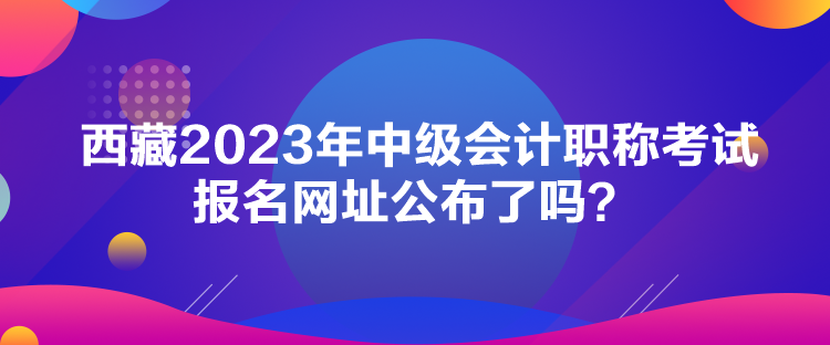 西藏2023年中级会计职称考试报名网址公布了吗？