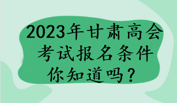 2023年甘肃高会考试报名条件你知道吗？