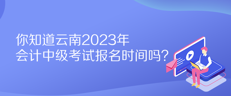 你知道云南2023年会计中级考试报名时间吗？
