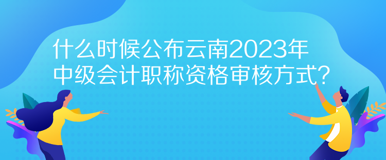 什么时候公布云南2023年中级会计职称资格审核方式？