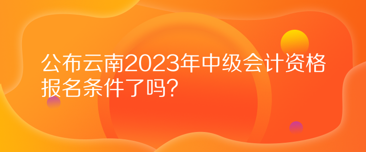 公布云南2023年中级会计资格报名条件了吗？