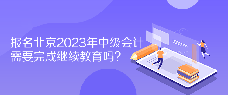 报名北京2023年中级会计需要完成继续教育吗？