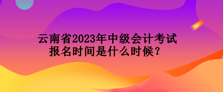 云南省2023年中级会计考试报名时间是什么时候？