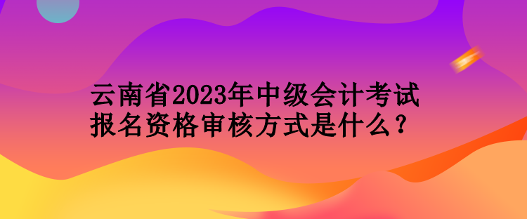 云南省2023年中级会计考试报名资格审核方式是什么？
