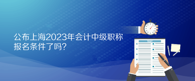 公布上海2023年会计中级职称报名条件了吗？