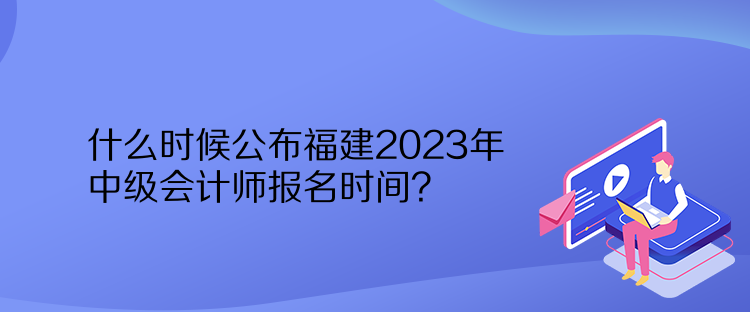 什么时候公布福建2023年中级会计师报名时间？
