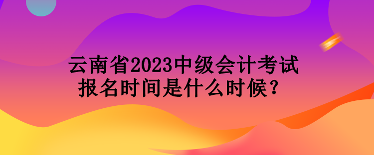 云南省2023中级会计考试报名时间是什么时候？