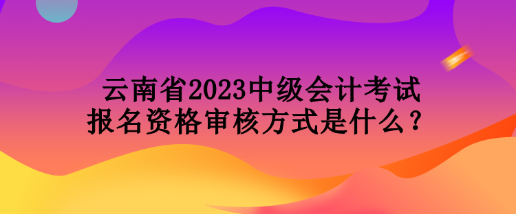 云南省2023中级会计考试报名资格审核方式是什么？