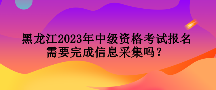 黑龙江2023年中级资格考试报名需要完成信息采集吗？