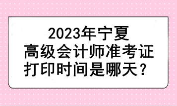 2023年宁夏高级会计师准考证打印时间是哪天？