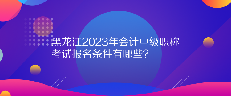 黑龙江2023年会计中级职称考试报名条件有哪些？