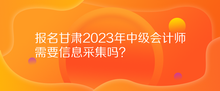报名甘肃2023年中级会计师需要信息采集吗？