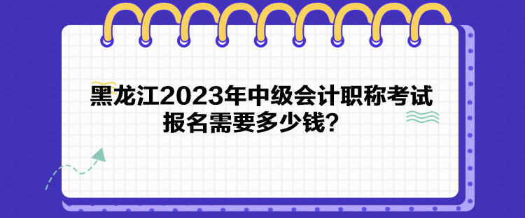 黑龙江2023年中级会计职称考试报名需要多少钱？