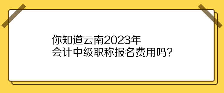 你知道云南2023年会计中级职称报名费用吗？