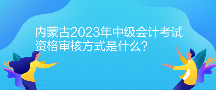 内蒙古2023年中级会计考试资格审核方式是什么？