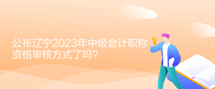 公布辽宁2023年中级会计职称资格审核方式了吗？
