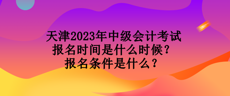 天津2023年中级会计考试报名时间是什么时候？报名条件是什么？
