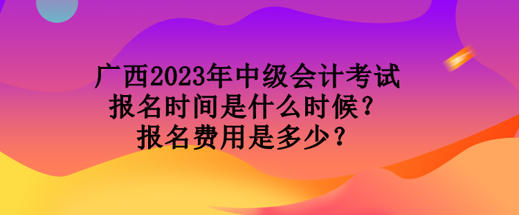 广西2023年中级会计考试报名时间是什么时候？报名费用是多少？