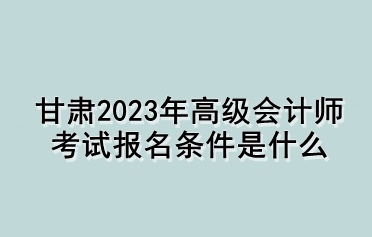甘肃2023年高级会计师考试报名条件是什么